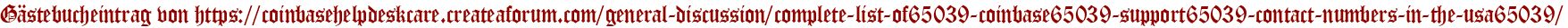 Gästebucheintrag von https://coinbasehelpdeskcare.createaforum.com/general-discussion/complete-list-of65039-coinbase65039-support65039-contact-numbers-in-the-usa65039/
