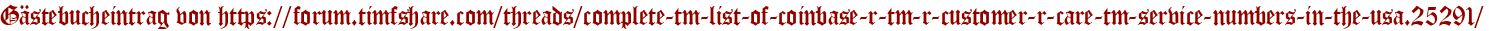 Gästebucheintrag von https://forum.timfshare.com/threads/complete-tm-list-of-coinbase-r-tm-r-customer-r-care-tm-service-numbers-in-the-usa.25291/