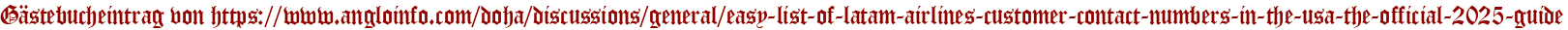 Gästebucheintrag von https://www.angloinfo.com/doha/discussions/general/easy-list-of-latam-airlines-customer-contact-numbers-in-the-usa-the-official-2025-guide
