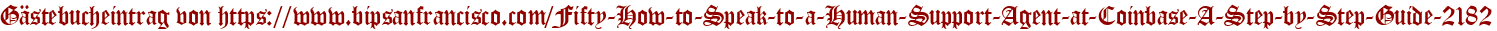 Gästebucheintrag von https://www.bipsanfrancisco.com/Fifty-How-to-Speak-to-a-Human-Support-Agent-at-Coinbase-A-Step-by-Step-Guide-2182